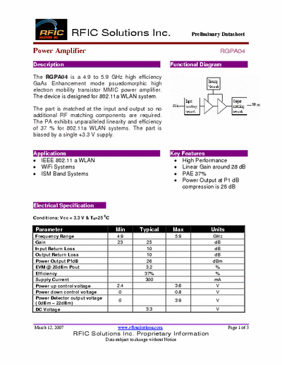 Rficsolutions.Inc RGPA04 The RGPA04 is a 4.9 to 5.9 GHz high efficiency
GaAs Enhancement mode psuedomorphic high
electron mobility transistor MMIC power amplifier.
The device is designed for 802.11a WLAN system.
The part is matched at the input and output so no
additional RF matching components are required.
The PA exhibits unparalleled linearity and efficiency
of 37 % for 802.11a WLAN systems. The part is
biased by a single +3.3 V supply.